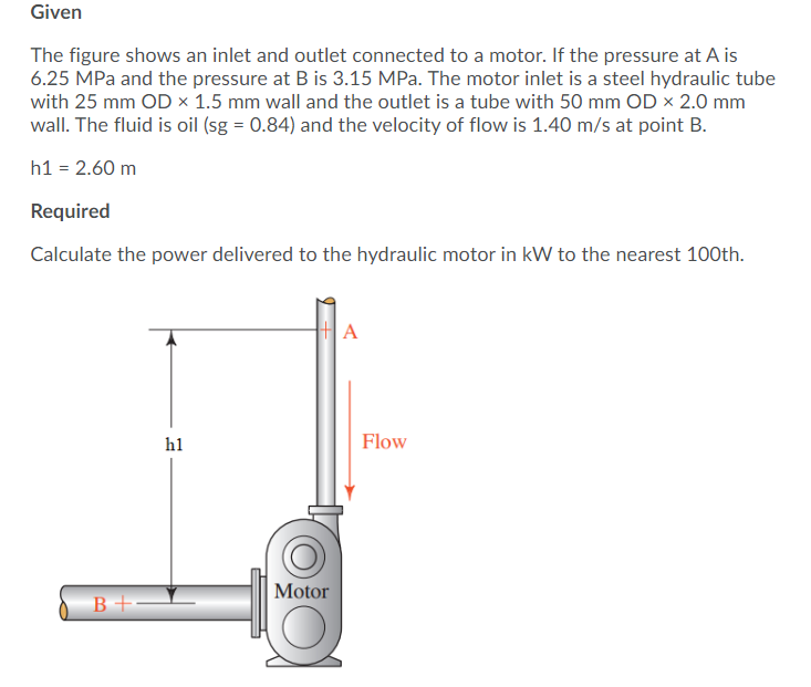 Given
The figure shows an inlet and outlet connected to a motor. If the pressure at A is
6.25 MPa and the pressure at B is 3.15 MPa. The motor inlet is a steel hydraulic tube
with 25 mm OD × 1.5 mm wall and the outlet is a tube with 50 mm OD × 2.0 mm
wall. The fluid is oil (sg = 0.84) and the velocity of flow is 1.40 m/s at point B.
h1 = 2.60 m
Required
Calculate the power delivered to the hydraulic motor in kW to the nearest 100th.
A
h1
Flow
|Motor
