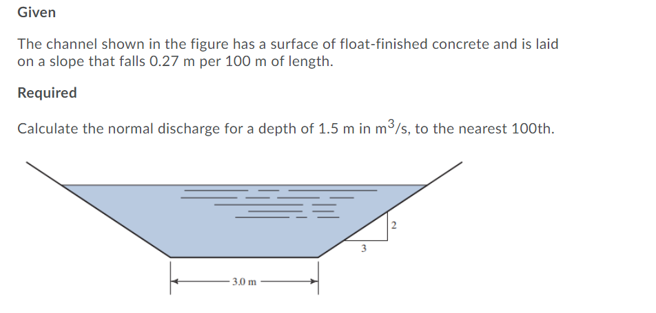 Given
The channel shown in the figure has a surface of float-finished concrete and is laid
on a slope that falls 0.27 m per 100 m of length.
Required
Calculate the normal discharge for a depth of 1.5 m in m3/s, to the nearest 100th.
2
- 3.0 m
