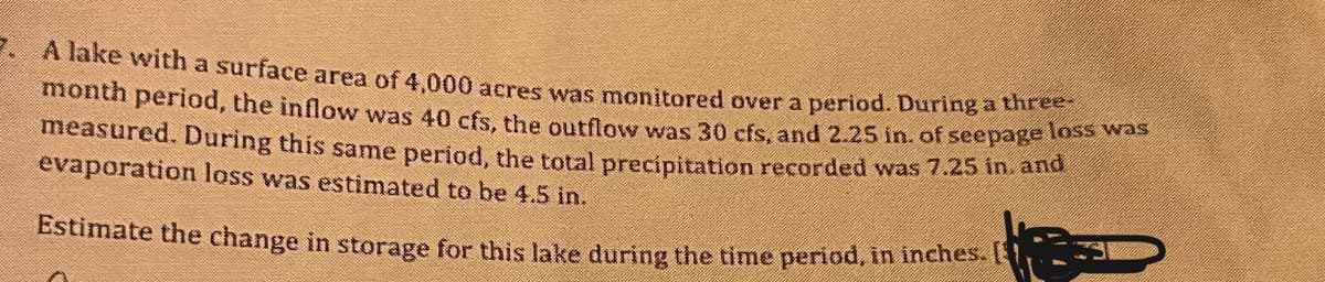 - A lake with a surface area of 4.000 acres was monitored over a period. During a ti
month period, the inflow was 40 cfs, the outflow was 30 cfs, and 2.25 in. of seepage t
measured. During this same period, the total precipitation recorded was 7.25 ih. amu
evaporation lass was estimated to be 4.5 in.
Estimate the change in storage for this lake during the time period, in inches.1
