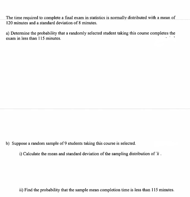 The time required to complete a final exam in statistics is normally distributed with a mean of
120 minutes and a standard deviation of 8 minutes.
a) Determine the probability that a randomly selected student taking this course completes the
exam in less than 115 minutes.
b) Suppose a random sample of 9 students taking this course is selected.
i) Calculate the mean and standard deviation of the sampling distribution of x.
ii) Find the probability that the sample mean completion time is less than 115 minutes.
