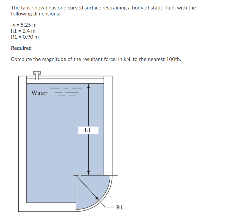 The tank shown has one curved surface restraining a body of static fluid, with the
following dimensions:
w = 5.25 m
h1 = 2.4 m
R1 = 0.90 m
Required
Compute the magnitude of the resultant force, in kN, to the nearest 100th.
Water
h1
R1
