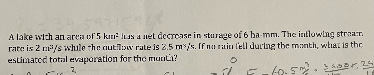 A lake with an area of 5 km2 has a net decrease in storage of 6 ha-mm. The inflowing stream
rate is 2 m3/s while the outflow rate is 2.5 m³/s. If no rain fell during the month, what is the
estimated total evaporation for the month?
2.
(0.5. 36oor,24
