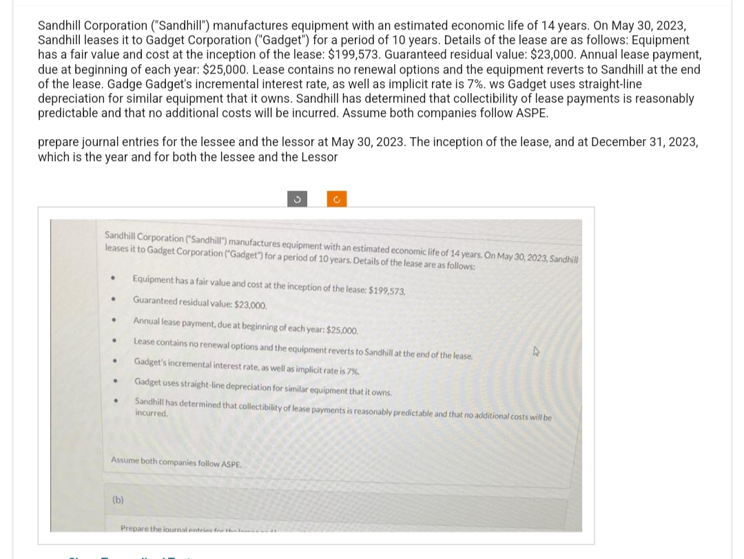 Sandhill Corporation ("Sandhill") manufactures equipment with an estimated economic life of 14 years. On May 30, 2023,
Sandhill leases it to Gadget Corporation ("Gadget") for a period of 10 years. Details of the lease are as follows: Equipment
has a fair value and cost at the inception of the lease: $199,573. Guaranteed residual value: $23,000. Annual lease payment,
due at beginning of each year: $25,000. Lease contains no renewal options and the equipment reverts to Sandhill at the end
of the lease. Gadge Gadget's incremental interest rate, as well as implicit rate is 7%. ws Gadget uses straight-line
depreciation for similar equipment that it owns. Sandhill has determined that collectibility of lease payments is reasonably
predictable and that no additional costs will be incurred. Assume both companies follow ASPE.
prepare journal entries for the lessee and the lessor at May 30, 2023. The inception of the lease, and at December 31, 2023,
which is the year and for both the lessee and the Lessor
Sandhill Corporation ("Sandhill") manufactures equipment with an estimated economic life of 14 years. On May 30, 2023, Sandhill
leases it to Gadget Corporation ("Gadget") for a period of 10 years. Details of the lease are as follows:
•
•
●
●
.
.
.
(b)
c
Equipment has a fair value and cost at the inception of the lease: $199,573,
Guaranteed residual value: $23,000.
Assume both companies follow ASPE.
Annual lease payment, due at beginning of each year: $25,000.
Lease contains no renewal options and the equipment reverts to Sandhill at the end of the lease.
Gadget's incremental interest rate, as well as implicit rate is 7%.
Gadget uses straight-line depreciation for similar equipment that it owns.
Sandhill has determined that collectibility of lease payments is reasonably predictable and that no additional costs will be
incurred.
Prepare the journal entries for the
4