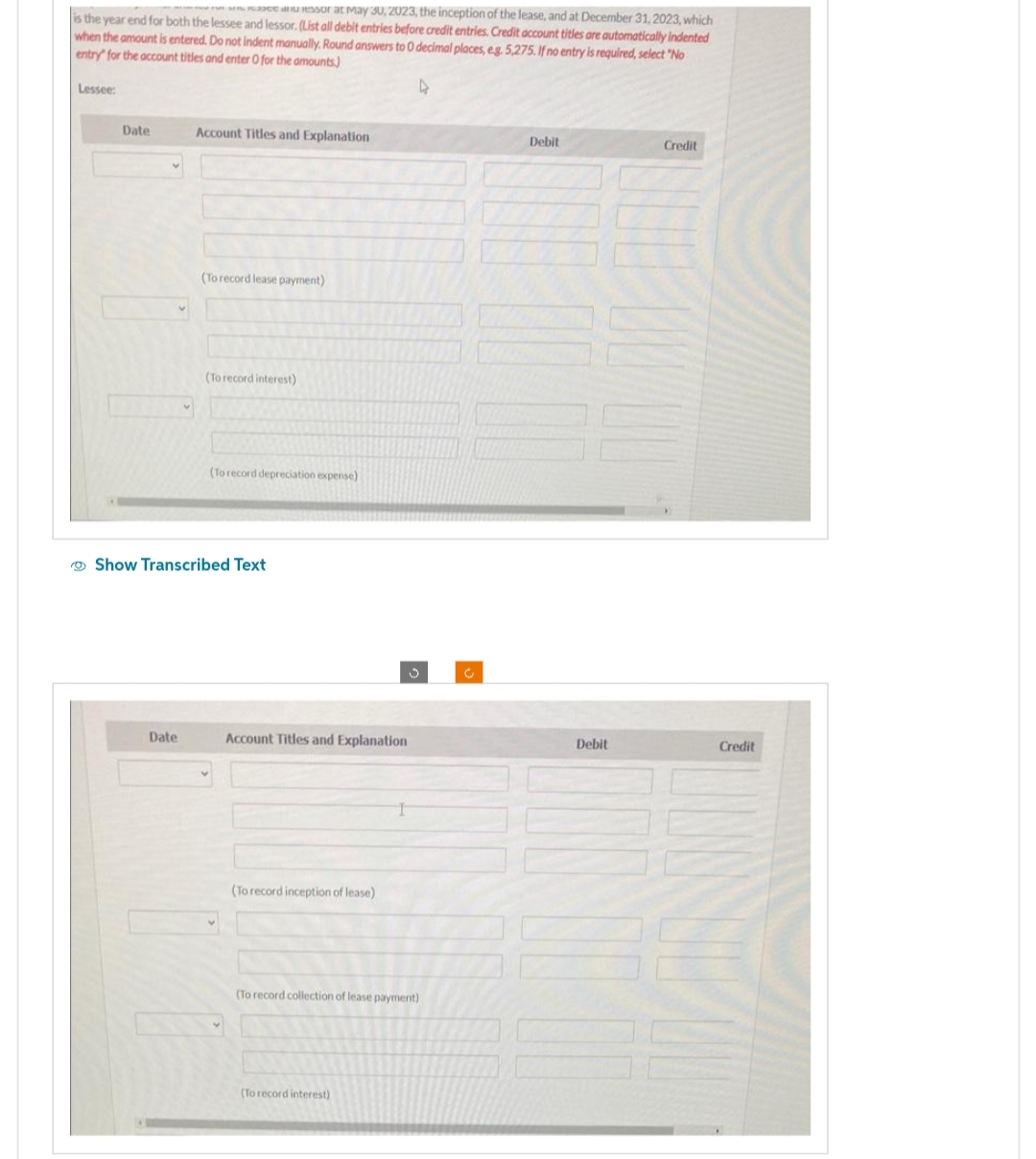 Pessor at May 30, 2023, the inception of the lease, and at December 31, 2023, which
is the year end for both the lessee and lessor. (List all debit entries before credit entries. Credit account titles are automatically indented
when the amount is entered. Do not indent manually. Round answers to 0 decimal places, eg. 5,275. If no entry is required, select "No
entry for the account titles and enter 0 for the amounts)
4
Lessee:
Date
Account Titles and Explanation
Date
(To record lease payment)
(To record interest)
(To record depreciation expense)
Show Transcribed Text
Account Titles and Explanation
(To record inception of lease)
(To record collection of lease payment)
(To record interest)
Ċ
Debit
Debit
Credit
Credit