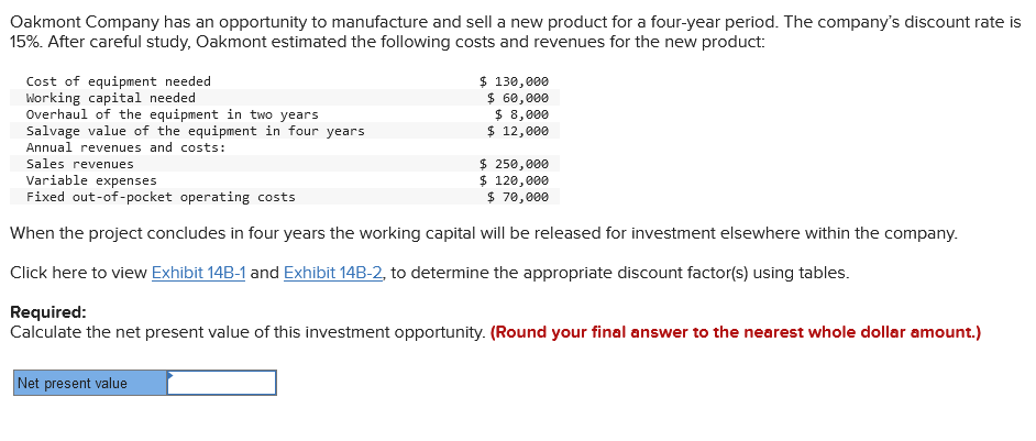 Oakmont Company has an opportunity to manufacture and sell a new product for a four-year period. The company's discount rate is
15%. After careful study, Oakmont estimated the following costs and revenues for the new product:
Cost of equipment needed
Working capital needed
Overhaul of the equipment in two years
Salvage value of the equipment in four years
Annual revenues and costs:
Sales revenues
$ 130,000
$ 60,000
$ 8,000
$ 12,000
$ 250,000
Variable expenses
$ 120,000
Fixed out-of-pocket operating costs
$ 70,000
When the project concludes in four years the working capital will be released for investment elsewhere within the company.
Click here to view Exhibit 14B-1 and Exhibit 14B-2, to determine the appropriate discount factor(s) using tables.
Required:
Calculate the net present value of this investment opportunity. (Round your final answer to the nearest whole dollar amount.)
Net present value