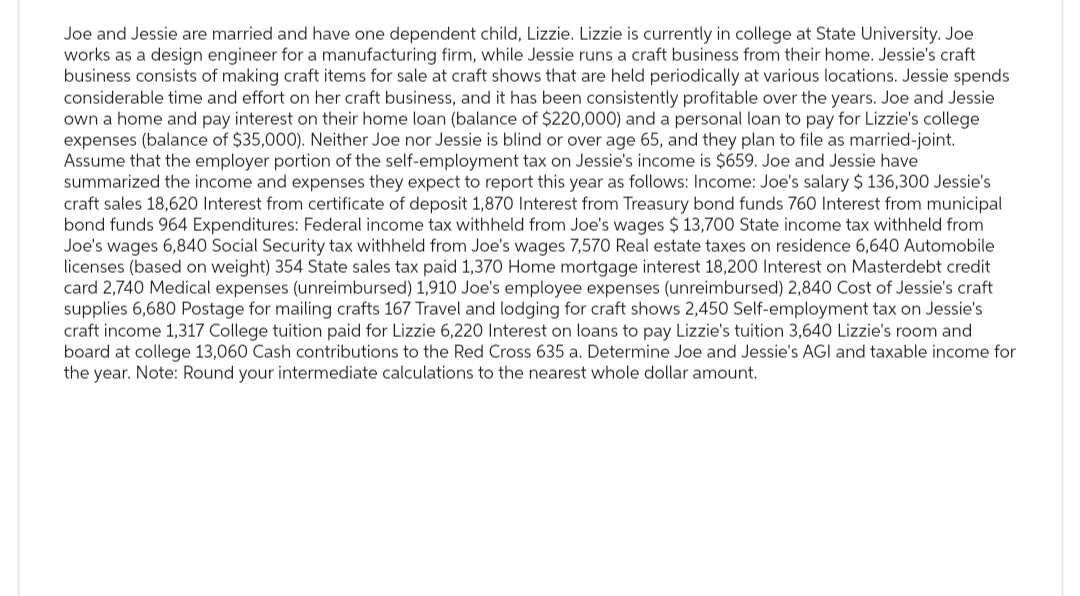 Joe and Jessie are married and have one dependent child, Lizzie. Lizzie is currently in college at State University. Joe
works as a design engineer for a manufacturing firm, while Jessie runs a craft business from their home. Jessie's craft
business consists of making craft items for sale at craft shows that are held periodically at various locations. Jessie spends
considerable time and effort on her craft business, and it has been consistently profitable over the years. Joe and Jessie
own a home and pay interest on their home loan (balance of $220,000) and a personal loan to pay for Lizzie's college
expenses (balance of $35,000). Neither Joe nor Jessie is blind or over age 65, and they plan to file as married-joint.
Assume that the employer portion of the self-employment tax on Jessie's income is $659. Joe and Jessie have
summarized the income and expenses they expect to report this year as follows: Income: Joe's salary $ 136,300 Jessie's
craft sales 18,620 Interest from certificate of deposit 1,870 Interest from Treasury bond funds 760 Interest from municipal
bond funds 964 Expenditures: Federal income tax withheld from Joe's wages $ 13,700 State income tax withheld from
Joe's wages 6,840 Social Security tax withheld from Joe's wages 7,570 Real estate taxes on residence 6,640 Automobile
licenses (based on weight) 354 State sales tax paid 1,370 Home mortgage interest 18,200 Interest on Masterdebt credit
card 2,740 Medical expenses (unreimbursed) 1,910 Joe's employee expenses (unreimbursed) 2,840 Cost of Jessie's craft
supplies 6,680 Postage for mailing crafts 167 Travel and lodging for craft shows 2,450 Self-employment tax on Jessie's
craft income 1,317 College tuition paid for Lizzie 6,220 Interest on loans to pay Lizzie's tuition 3,640 Lizzie's room and
board at college 13,060 Cash contributions to the Red Cross 635 a. Determine Joe and Jessie's AGI and taxable income for
the year. Note: Round your intermediate calculations to the nearest whole dollar amount.