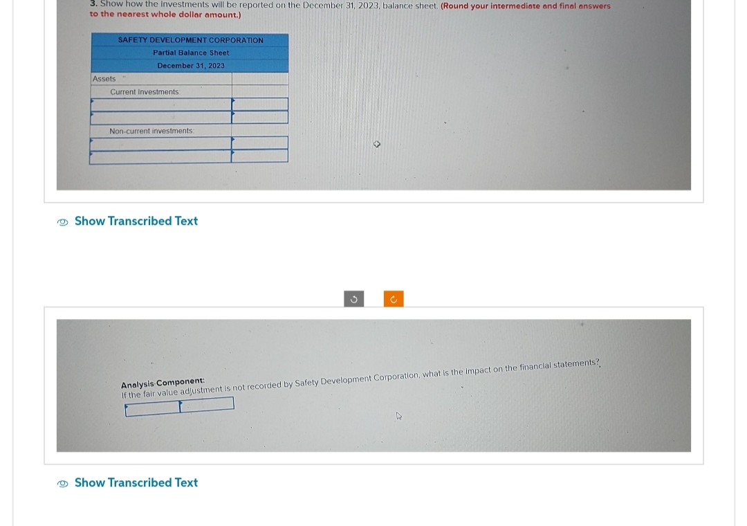 3. Show how the investments will be reported on the December 31, 2023, balance sheet. (Round your intermediate and final answers
to the nearest whole dollar amount.)
Assets
SAFETY DEVELOPMENT CORPORATION
Partial Balance Sheet
December 31, 2023
Current Investments:
Non-current investments:
Show Transcribed Text
c
Analysis Component:
If the fair value adjustment is not recorded by Safety Development Corporation, what is the impact on the financial statements?
Show Transcribed Text