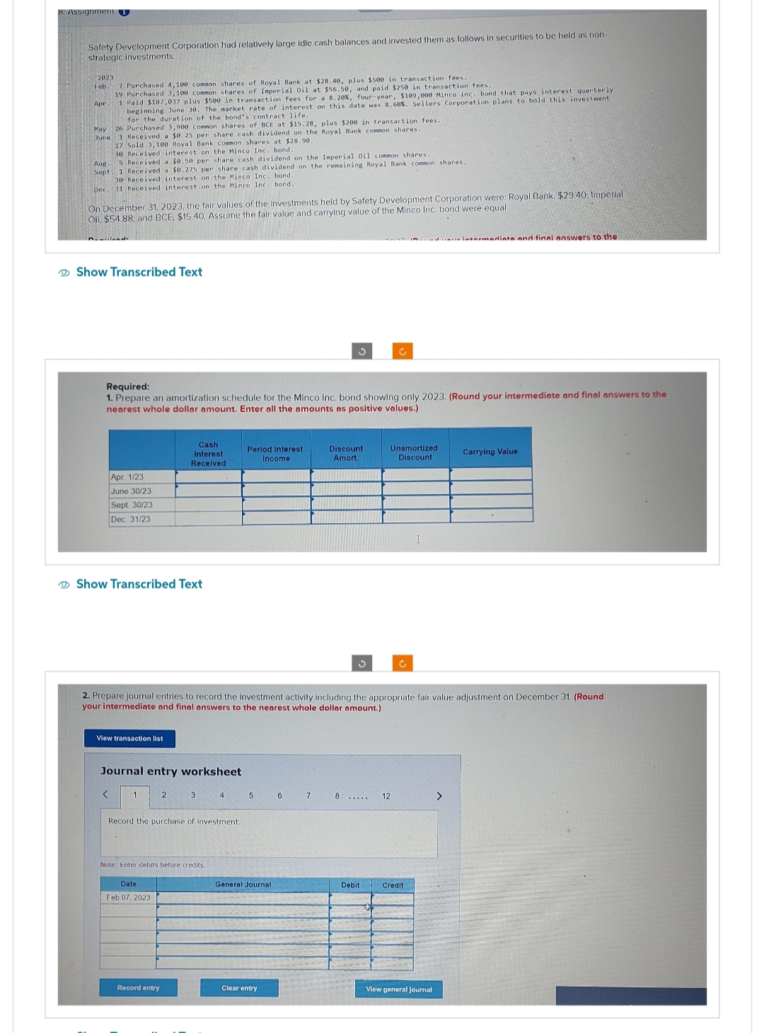 Safety Development Corporation had relatively large idle cash balances and invested them as follows in securities to be held as non-
strategic investments:
2023
Feb. 7 Purchased 4,100 common
shares of Royal Bank at $28.40, plus $500 in transaction fees.
19 Purchased 3,100 common shares of Imperial Oil at $56.50, and paid $250 in transaction fees.
Apr 1 Paid $107,037 plus $500 in transaction fees for a 8.20%, four-year, $109,000 Minco Inc. bond that pays interest quarterly
beginning June 30. The market rate of interest on this date was 8.60%. Sellers Corporation plans to hold this investment.
for the duration of the bond's contract life.
May 26 Purchased 3,900 common shares of BCE at $15.28, plus $200 in transaction fees.
June 1 Received a $0.25 per share cash dividend on the Royal Bank common shares.
17 Sold 3,100 Royal Bank common shares at $28.90.
30 Received interest on the Minco Inc. bond.
Aug
5 Received a $0.50 per share cash dividend on the Imperial Oil common shares
Sept 1 Received a $0.275 per share cash dividend on the remaining Royal Bank common shares.
30 Received interest on the Minco Inc. bond.
Dec 31 Received interest on the Minco Inc. bond.
On December 31, 2023, the fair values of the investments held by Safety Development Corporation were: Royal Bank, $29.40; Imperial.
Oil. $54.88; and BCE, $15.40. Assume the fair value and carrying value of the Minco Inc. bond were equal.
Show Transcribed Text
Apr. 1/23
June 30/23
Sept. 30/23
Dec. 31/23
Required:
1. Prepare an amortization schedule for the Minco Inc. bond showing only 2023. (Round your intermediate and final answers to the
nearest whole dollar amount. Enter all the amounts as positive values.)
Show Transcribed Text
View transaction list
<
Journal entry worksheet
Cash
Interest
Received
2
Date
Feb 07, 2023
Record entry
3
Record the purchase of investment.
Note: Enter debits before credits.
Period Interest
Income
2. Prepare journal entries to record the investment activity including the appropriate fair value adjustment on December 31. (Round
your intermediate and final answers to the nearest whole dollar amount.)
4 5 6
General Journal
3
Clear entry
7
Discount
Amort.
3
8 .....
c
Debit
Unamortized
Discount
12
c
I
Credit
intermediate and final answers to the
View general Journal
>
Carrying Value