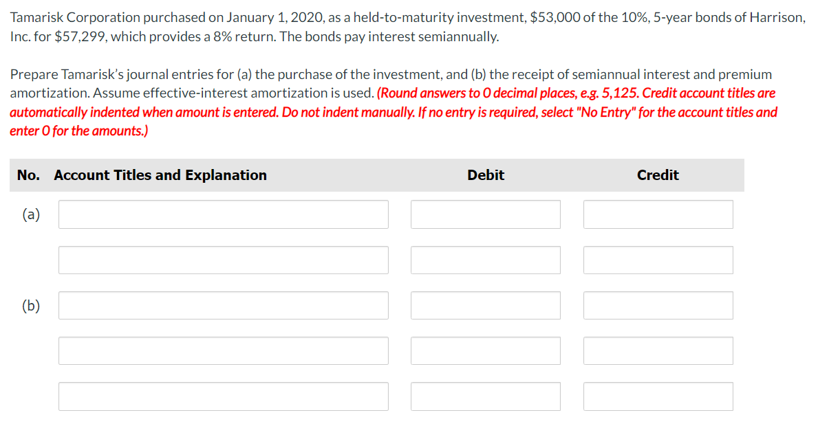 Tamarisk Corporation purchased on January 1, 2020, as a held-to-maturity investment, $53,000 of the 10%, 5-year bonds of Harrison,
Inc. for $57,299, which provides a 8% return. The bonds pay interest semiannually.
Prepare Tamarisk's journal entries for (a) the purchase of the investment, and (b) the receipt of semiannual interest and premium
amortization. Assume effective-interest amortization is used. (Round answers to O decimal places, e.g. 5,125. Credit account titles are
automatically indented when amount is entered. Do not indent manually. If no entry is required, select "No Entry" for the account titles and
enter O for the amounts.)
No. Account Titles and Explanation
(a)
(b)
Debit
Credit