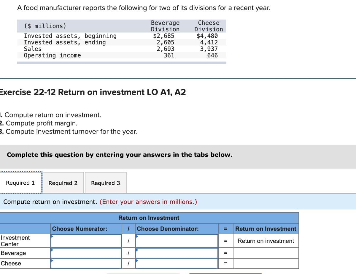 A food manufacturer reports the following for two of its divisions for a recent year.
Beverage
Division
($ millions)
Invested assets, beginning
Invested assets, ending
Sales
Operating income
Exercise 22-12 Return on investment LO A1, A2
1. Compute return on investment.
2. Compute profit margin.
3. Compute investment turnover for the year.
Required 1 Required 2 Required 3
Complete this question by entering your answers in the tabs below.
Investment
Center
Beverage
Cheese
$2,685
2,605
2,693
361
Compute return on investment. (Enter your answers in millions.)
Choose Numerator:
Return on Investment
Cheese
Division
$4,480
4,412
3,937
646
1
1 Choose Denominator:
1
1
=
=
=
Return on Investment
Return on investment