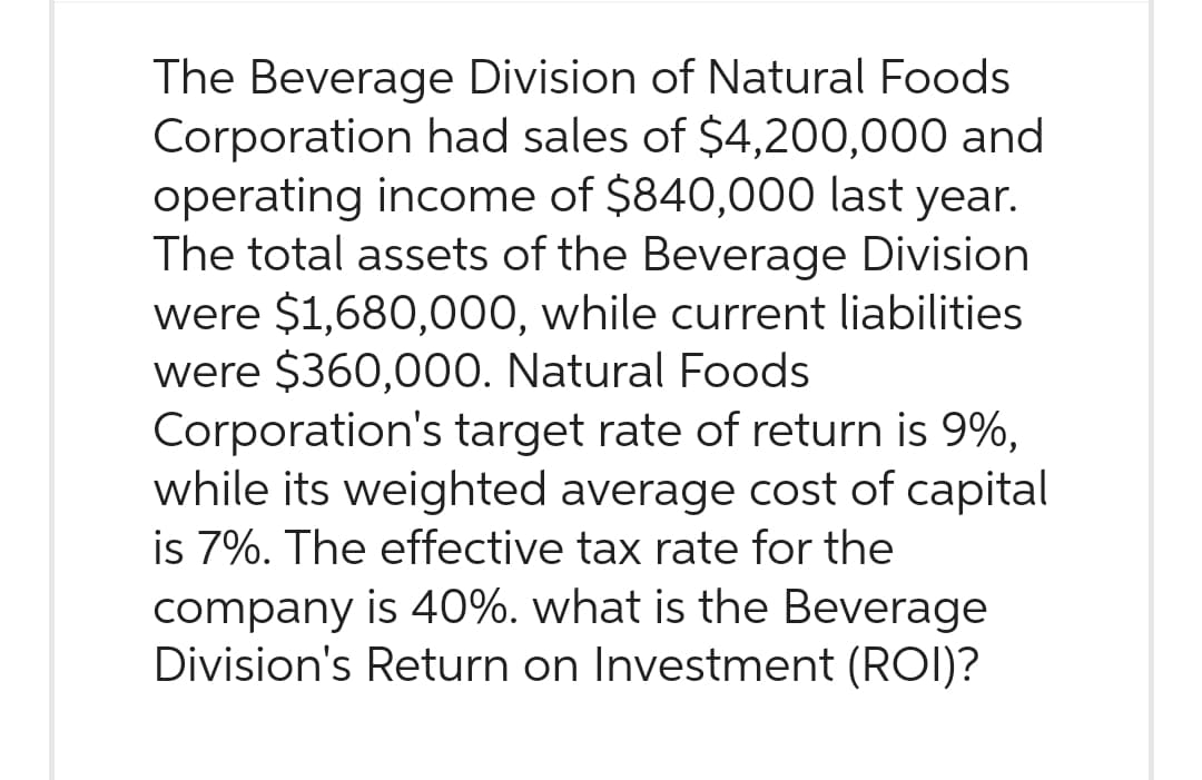 The Beverage Division of Natural Foods
Corporation had sales of $4,200,000 and
operating income of $840,000 last year.
The total assets of the Beverage Division
were $1,680,000, while current liabilities
were $360,000. Natural Foods
Corporation's target rate of return is 9%,
while its weighted average cost of capital
is 7%. The effective tax rate for the
company is 40%. what is the Beverage
Division's Return on Investment (ROI)?