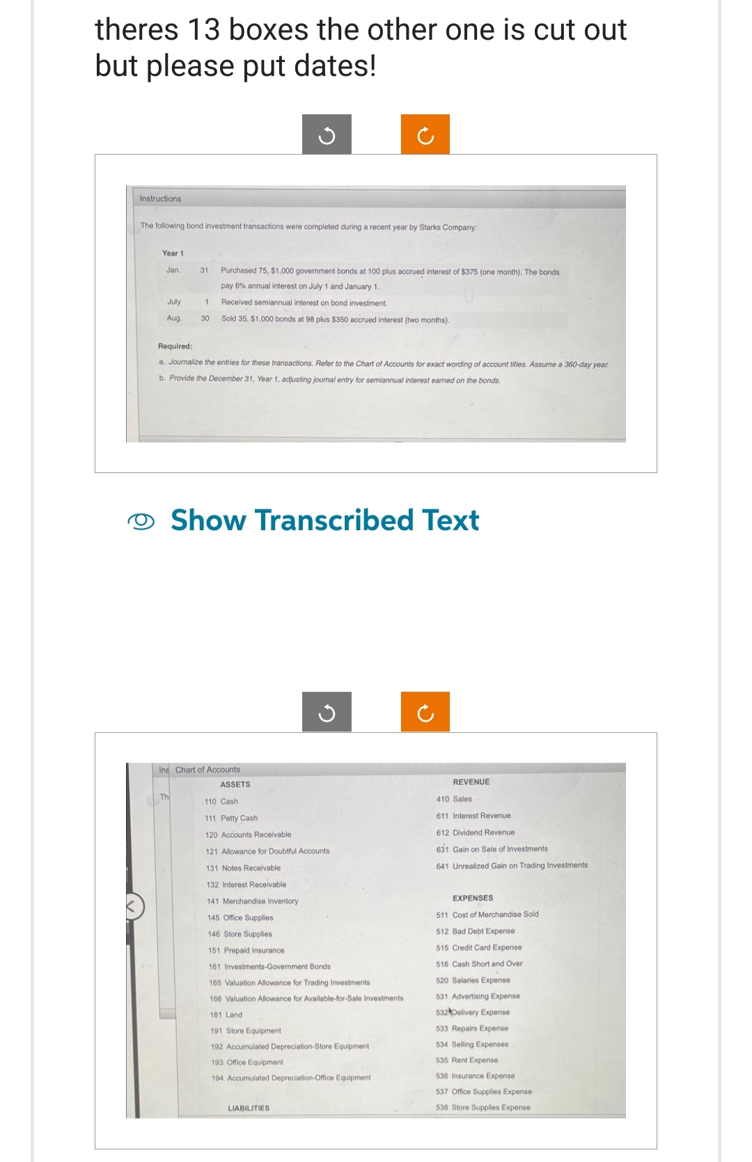 theres 13 boxes the other one is cut out
but please put dates!
Instructions
The following bond investment transactions were completed during a recent year by Starks Company:
Year 1
Jan.
July
Aug.
31 Purchased 75, $1,000 government bonds at 100 plus accrued interest of $375 (one month). The bonds
pay 6% annual interest on July 1 and January 1.
1
Received semiannual interest on bond investment.
30 Sold 35, $1,000 bonds at 98 plus $350 accrued interest (two months).
Required:
a. Journalize the entries for these transactions. Refer to the Chart of Accounts for exact wording of account titles. Assume a 360-day year.
b. Provide the December 31, Year 1, adjusting journal entry for semiannual interest earned on the bonds.
Th
Show Transcribed Text
Ins Chart of Accounts
ASSETS
110 Cash
111 Petty Cash
120 Accounts Receivable
121 Allowance for Doubtful Accounts
131 Notes Receivable
132 Interest Receivable
141 Merchandise Inventory
145 Office Supplies
146 Store Supplies
151 Prepaid Insurance
161 Investments-Government Bonds
165 Valuation Allowance for Trading Investments
166 Valuation Allowance for Available-for-Sale Investments
181 Land
191 Store Equipment
192 Accumulated Depreciation-Store Equipment
193 Office Equipment
194 Accumulated Depreciation-Office Equipment
LIABILITIES
REVENUE
410 Sales
611 Interest Revenue
612 Dividend Revenue
631 Gain on Sale of Investments
641 Unrealized Gain on Trading Investments
EXPENSES
511 Cost of Merchandise Sold
512 Bad Debt Expense
515 Credit Card Expense
516 Cash Short and Over
520 Salaries Expense
531 Advertising Expense
532 Delivery Expense
533 Repairs Expense
534 Selling Expenses
535 Rent Expense
536 Insurance Expense
537 Office Supplies Expense
538 Store Supplies Expense