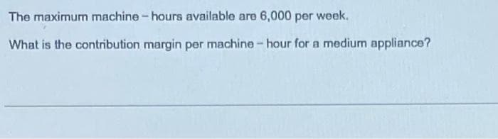 The maximum machine - hours available are 6,000 per week.
What is the contribution margin per machine-hour for a medium appliance?