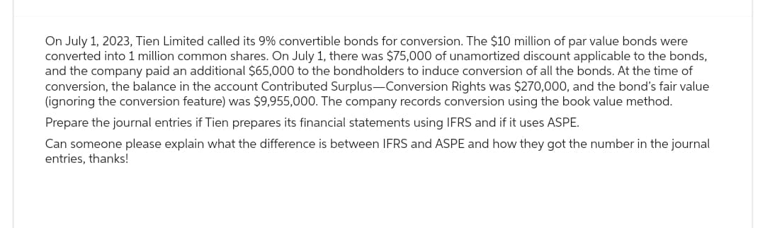 On July 1, 2023, Tien Limited called its 9% convertible bonds for conversion. The $10 million of par value bonds were
converted into 1 million common shares. On July 1, there was $75,000 of unamortized discount applicable to the bonds,
and the company paid an additional $65,000 to the bondholders to induce conversion of all the bonds. At the time of
conversion, the balance in the account Contributed Surplus-Conversion Rights was $270,000, and the bond's fair value
(ignoring the conversion feature) was $9,955,000. The company records conversion using the book value method.
Prepare the journal entries if Tien prepares its financial statements using IFRS and if it uses ASPE.
Can someone please explain what the difference is between IFRS and ASPE and how they got the number in the journal
entries, thanks!