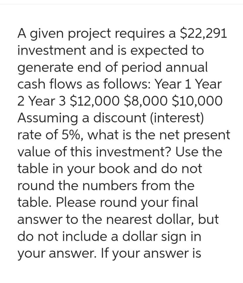 A given project requires a $22,291
investment and is expected to
generate end of period annual
cash flows as follows: Year 1 Year
2 Year 3 $12,000 $8,000 $10,000
Assuming a discount (interest)
rate of 5%, what is the net present
value of this investment? Use the
table in your book and do not
round the numbers from the
table. Please round your final
answer to the nearest dollar, but
do not include a dollar sign in
your answer. If your answer is