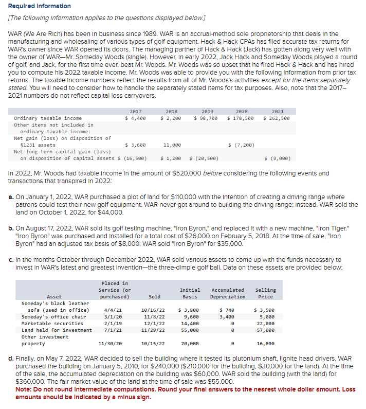 Required Information
[The following information applies to the questions displayed below.]
WAR (We Are Rich) has been in business since 1989. WAR is an accrual-method sole proprietorship that deals in the
manufacturing and wholesaling of various types of golf equipment. Hack & Hack CPAS has filed accurate tax returns for
WAR's owner since WAR opened its doors. The managing partner of Hack & Hack (Jack) has gotten along very well with
the owner of WAR-Mr. Someday Woods (single). However, in early 2022, Jack Hack and Someday Woods played a round
of golf, and Jack, for the first time ever, beat Mr. Woods. Mr. Woods was so upset that he fired Hack & Hack and has hired
you to compute his 2022 taxable income. Mr. Woods was able to provide you with the following information from prior tax
returns. The taxable income numbers reflect the results from all of Mr. Woods's activities except for the Items separately
stated. You will need to consider how to handle the separately stated items for tax purposes. Also, note that the 2017-
2021 numbers do not reflect capital loss carryovers.
Ordinary taxable income
Other items not included in
ordinary taxable income:
Net gain (loss) on disposition of
§1231 assets
2017
$ 4,400
$ 3,600
Net long-term capital gain (loss)
on disposition of capital assets $ (16,500) $ 1,200 $ (20,500)
2018
$ 2,200
Asset
Someday's black leather
sofa (used in office)
Someday's office chair
Marketable securities
Land held for investment
Other investment
property
11,000
Placed in
Service (or
purchased)
4/4/21
3/1/20
2/1/19
7/1/21
$ (9,000)
In 2022, Mr. Woods had taxable income in the amount of $520,000 before considering the following events and
transactions that transpired in 2022:
2019
$ 98,700
a. On January 1, 2022, WAR purchased a plot of land for $110,000 with the intention of creating a driving range where
patrons could test their new golf equipment. WAR never got around to building the driving range; Instead, WAR sold the
land on October 1, 2022, for $44,000.
b. On August 17, 2022, WAR sold Its golf testing machine, "Iron Byron," and replaced it with a new machine, "Iron Tiger."
"Iron Byron" was purchased and installed for a total cost of $26,000 on February 5, 2018. At the time of sale, "Iron
Byron" had an adjusted tax basis of $8,000. WAR sold "Iron Byron" for $35,000.
Sold
c. In the months October through December 2022, WAR sold various assets to come up with the funds necessary to
Invest in WAR's latest and greatest invention-the three-dimple golf ball. Data on these assets are provided below:
10/16/22
11/8/22
12/1/22
11/29/22
2020
$ 178,500
10/15/22
$ (7,200)
Initial
Basis
$ 3,800
9,600
14,400
55,000
2021
$ 262,500
Accumulated
Depreciation
$ 740
3,400
8
Selling
Price
$ 3,500
5,000
22,000
57,000
11/30/20
20,000
d. Finally, on May 7, 2022, WAR decided to sell the building where it tested Its plutonium shaft, lignite head drivers. WAR
purchased the building on January 5, 2010, for $240,000 ($210,000 for the building, $30,000 for the land). At the time
of the sale, the accumulated depreciation on the building was $60,000. WAR sold the building (with the land) for
$360,000. The fair market value of the land at the time of sale was $55,000.
Note: Do not round Intermediate computations. Round your final answers to the nearest whole dollar amount. Loss
amounts should be Indicated by a minus sign.
16,000