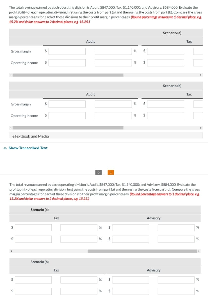 The total revenue earned by each operating division is Audit, $847,000; Tax, $1,140,000; and Advisory, $584,000. Evaluate the
profitability of each operating division, first using the costs from part (a) and then using the costs from part (b). Compare the gross
margin percentages for each of these divisions to their profit margin percentages. (Round percentage answers to 1 decimal place, e.g.
15.2% and dollar answers to 2 decimal places, e.g. 15.25.)
Gross margin
Operating income $
Gross margin
Operating income $
$
eTextbook and Media
Show Transcribed Text
$
$
4
$
$
$
Scenario (a)
Scenario (b)
Tax
Audit
Tax
Audit
% $
The total revenue earned by each operating division is Audit, $847,000; Tax, $1,140,000; and Advisory, $584,000. Evaluate the
profitability of each operating division, first using the costs from part (a) and then using the costs from part (b). Compare the gross
margin percentages for each of these divisions to their profit margin percentages. (Round percentage answers to 1 decimal place, e.g.
15.2% and dollar answers to 2 decimal places, e.g. 15.25.)
% $
% $
%
%
$
% $
%
$
%
$
$
Advisory
Scenario (a)
Advisory
Scenario (b)
Tax
Tax
%
%
▸
%
%