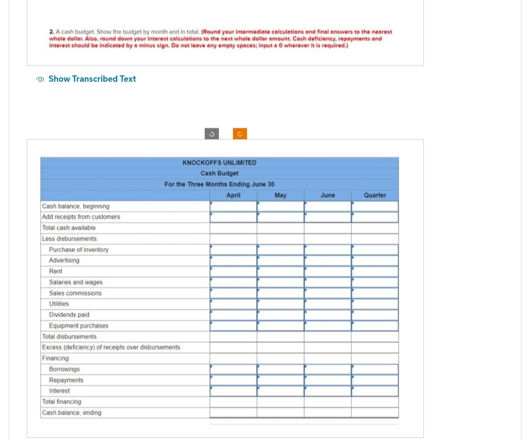 2. A cash budget. Show the budget by month and in total. (Round your intermediate calculations and final answers to the nearest
whole dollar. Also, round down your interest calculations to the next whole dollar amount. Cash deficiency, repayments and
interest should be indicated by a minus sign. Do not leave any empty spaces; input a 0 wherever it is required.)
Show Transcribed Text
Cash balance, beginning
Add receipts from customers
Total cash available
Less disbursements:
Purchase of inventory
Advertising
Rent
Salaries and wages
Sales commissions
Utilities
Dividends paid
Equipment purchases.
Total disbursements
Excess (deficiency) of receipts over disbursements
Financing:
Borrowings
Repayments.
Interest
Total financing
Cash balance, ending
KNOCKOFFS UNLIMITED
Cash Budget
For the Three Months Ending June 30
April
May
June
Quarter