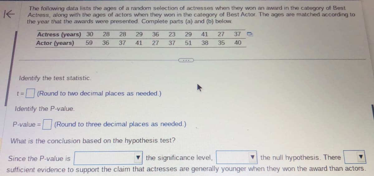K
The following data lists the ages of a random selection of actresses when they won an award in the category of Best
Actress, along with the ages of actors when they won in the category of Best Actor. The ages are matched according to
the year that the awards were presented. Complete parts (a) and (b) below.
Actress (years) 30 28 28 29 36 23 29 41 27 37
Actor (years) 59 36 37 41
35
27
37
51
38
40
...
Identify the test statistic.
t = (Round to two decimal places as needed.)
Identify the P-value.
P-value = (Round to three decimal places as needed.)
What is the conclusion based on the hypothesis test?
Since the P-value is
the significance level,
the null hypothesis. There
sufficient evidence to support the claim that actresses are generally younger when they won the award than actors.