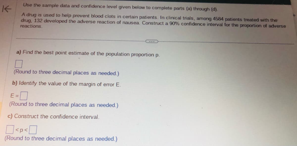 Use the sample data and confidence level given below to complete parts (a) through (d).
K
A drug is used to help prevent blood clots in certain patients. In clinical trials, among 4584 patients treated with the
drug, 132 developed the adverse reaction of nausea. Construct a 90% confidence interval for the proportion of adverse
reactions.
a) Find the best point estimate of the population proportion p.
(Round to three decimal places as needed.)
b) Identify the value of the margin of error E.
E=0
(Round to three decimal places as needed.)
c) Construct the confidence interval.
<p<
(Round to three decimal places as needed.)