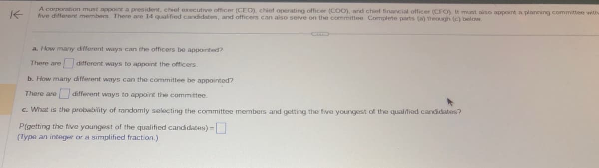 K
A corporation must appoint a president, chief executive officer (CEO), chief operating officer (COO), and chief financial officer (CFO). It must also appoint a planning committee with
five different members. There are 14 qualified candidates, and officers can also serve on the committee. Complete parts (a) through (c) below.
a. How many different ways can the officers be appointed?
There are
different ways to appoint the officers.
b. How many different ways can the committee be appointed?
There are different ways to appoint the committee.
c. What is the probability of randomly selecting the committee members and getting the five youngest of the qualified candidates?
P(getting the five youngest of the qualified candidates) =
(Type an integer or a simplified fraction.)