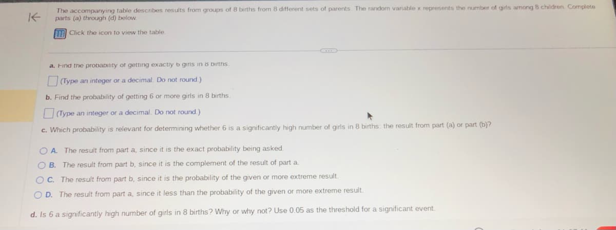 K
The accompanying table describes results from groups of 8 births from 8 different sets of parents. The random variable x represents the number of girls among 8 children Complete
parts (a) through (d) below.
Click the icon to view the table.
a. Find the probability of getting exactly b girls in & births.
(Type an integer or a decimal. Do not round.)
b. Find the probability of getting 6 or more girls in 8 births.
(Type an integer or a decimal. Do not round.)
c. Which probability is relevant for determining whether 6 is a significantly high number of girls in 8 births: the result from part (a) or part (b)?
OA. The result from part a, since it is the exact probability being asked.
OB. The result from part b, since it is the complement of the result of part a.
OC. The result from part b, since it is the probability of the given or more extreme result.
OD. The result from part a, since it less than the probability of the given or more extreme result.
d. Is 6 a significantly high number of girls in 8 births? Why or why not? Use 0.05 as the threshold for a significant event.