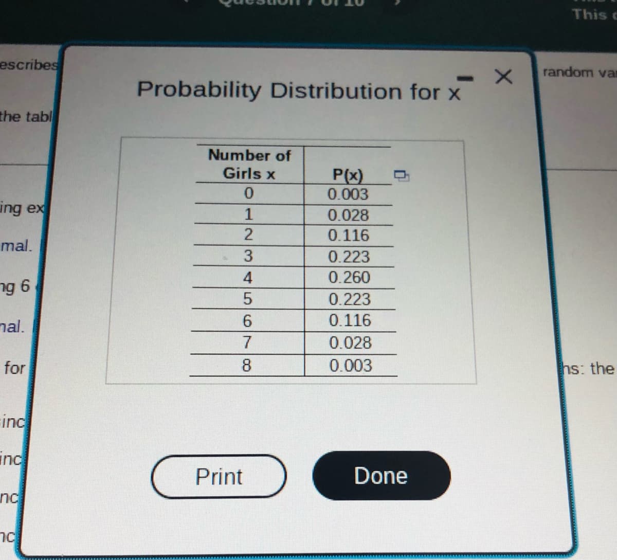 escribes
the tabl
ing ex
mal.
ng 6
nal.
for
inc
inc
nc
nc
Probability Distribution for x
Number of
Girls x
0
1
2
3
4
5
6
7
8
Print
P(x)
0.003
0.028
0.116
0.223
0.260
0.223
0.116
0.028
0.003
Done
X
This c
random var
hs: the