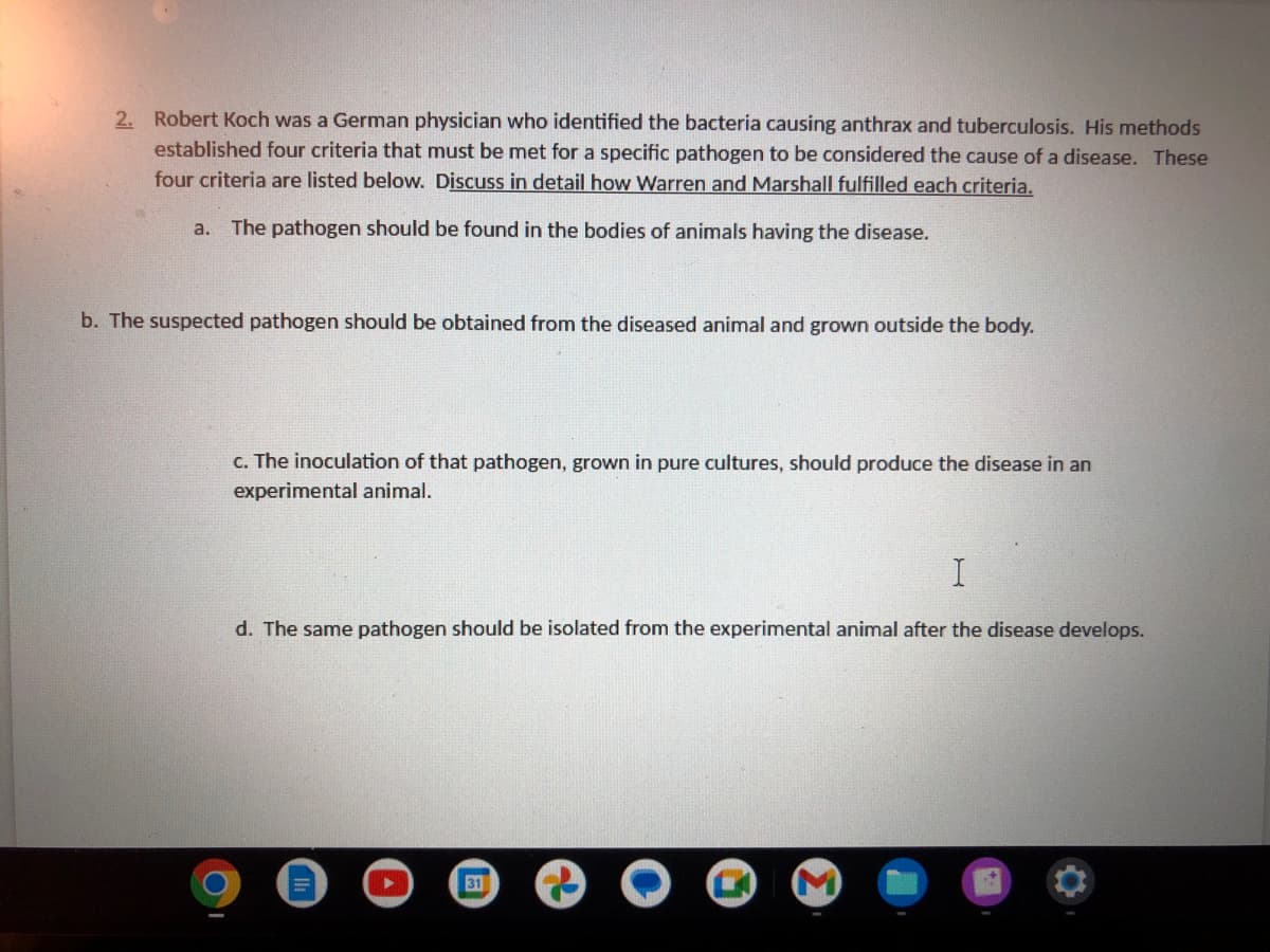 2. Robert Koch was a German physician who identified the bacteria causing anthrax and tuberculosis. His methods
established four criteria that must be met for a specific pathogen to be considered the cause of a disease. These
four criteria are listed below. Discuss in detail how Warren and Marshall fulfilled each criteria.
a. The pathogen should be found in the bodies of animals having the disease.
b. The suspected pathogen should be obtained from the diseased animal and grown outside the body.
c. The inoculation of that pathogen, grown in pure cultures, should produce the disease in an
experimental animal.
I
d. The same pathogen should be isolated from the experimental animal after the disease develops.
31