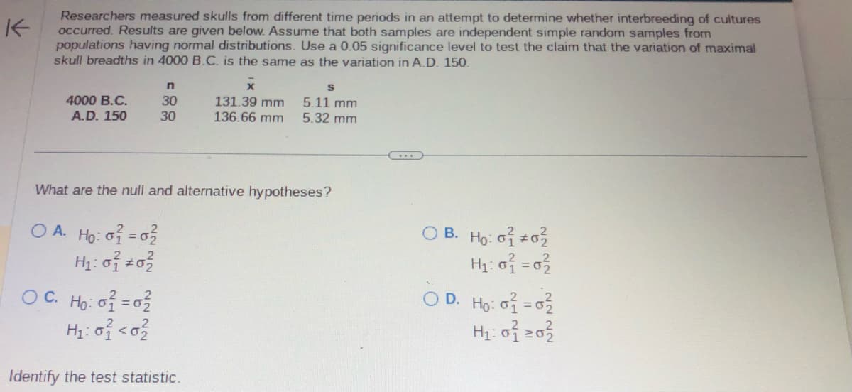 K
Researchers measured skulls from different time periods in an attempt to determine whether interbreeding of cultures
occurred. Results are given below. Assume that both samples are independent simple random samples from
populations having normal distributions. Use a 0.05 significance level to test the claim that the variation of maximal
skull breadths in 4000 B.C. is the same as the variation in A.D. 150.
4000 B.C.
A.D. 150
n
30
30
OC. Ho: o2 = 02/
H₂: 0} <0²
131.39 mm
136.66 mm
What are the null and alternative hypotheses?
O A. Ho: o2 = 02
H₁:0² +0²
Identify the test statistic.
S
5.11 mm
5.32 mm
OB. Ho: 01 02
H₁:0² = 0²
D. Ho: 02 = 0²/2
H₂:02 203