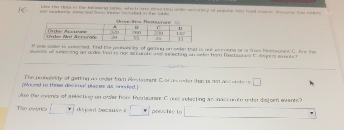 K
Use the data in the following table, which lists drive-thru order accuracy at popular fast food chains Assume that orders
are randomly selected from those included in the table.
Order Accurate
Order Not Accurate
Drive-thru Restaurant
C
239
35
A
320
39
B
260
55
D
142
11
If one order is selected, find the probability of getting an order that is not accurate or is from Restaurant C. Are the
events of selecting an order that is not accurate and selecting an order from Restaurant C disjoint events?
The probability of getting an order from Restaurant C or an order that is not accurate is
(Round to three decimal places as needed.)
Are the events of selecting an order from Restaurant C and selecting an inaccurate order disjoint events?
The events
disjoint because it
possible to