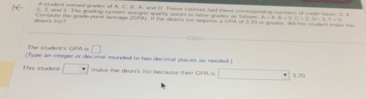 K
A student eamed grades of A, C, B, A, and D. Those courses had these corresponding numbers of credit hours 5,4
5, 3, and 1 The grading system assigns quality points to letter grades as follows A-4, B=3, C-2, D=1, F=0
Compute the grade-point average (GPA). If the dean's list requires a GPA of 3.20 or greater, did this student make the
dean's list?
The student's GPA is
(Type an integer or decimal rounded to two decimal places as needed.)
This student
make the dean's list because their GPA is
3.20