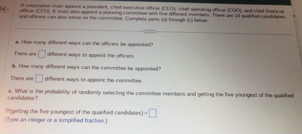 ↑
A corporation must appoint a president, chief executive officer (CEO), chief operating officer (COO), and chief financial
officer (CFO). It must also appoint a planning committee with five different members. There are 14 qualified candidates,
and officers can also serve on the committee. Complete parts (a) through (c) below.
a. How many different ways can the officers be appointed?
different ways to appoint the officers.
b. How many different ways can the committee be appointed?
There are different ways to appoint the committee.
c. What is the probability of randomly selecting the committee members and getting the five youngest of the qualified
candidates?
There are
P(getting the five youngest of the qualified candidates) =
(Type an integer or a simplified fraction.)