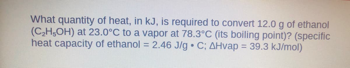 What quantity of heat, in kJ, is required to convert 12.0 g of ethanol
(C2H5OH) at 23.0°C to a vapor at 78.3°C (its boiling point)? (specific
heat capacity of ethanol = 2.46 J/g C; AHvap = 39.3 kJ/mol)
%3D
