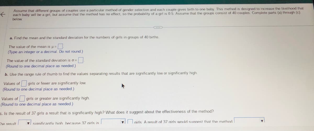 ←
Assume that different groups of couples use a particular method of gender selection and each couple gives birth to one baby. This method is designed to increase the likelihood that
each baby will be a girl, but assume that the method has no effect, so the probability of a girl is 0.5. Assume that the groups consist of 40 couples. Complete parts (a) through (c)
below.
a. Find the mean and the standard deviation for the numbers of girls in groups of 40 births.
The value of the mean is μ =
(Type an integer or a decimal. Do not round.)
The value of the standard deviation is o=
(Round to one decimal place as needed.)
b. Use the range rule of thumb to find the values separating results that are significantly low or significantly high.
Values of girls or fewer are significantly low.
(Round to one decimal place as needed.)
Values of girls or greater are significantly high.
(Round to one decimal place as needed.)
. Is the result of 37 girls a result that is significantly high? What does it suggest about the effectiveness of the method?
The result
significantly high because 37 airls is
airls A result of 37 airls would suggest that the method
▼