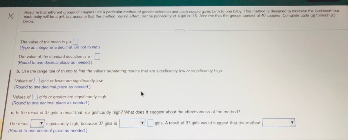 K
Assume that different groups of couples use a particular method of gender selection and each couple gives birth to one baby. This method is designed to increase the likelihood that
each baby will be a girl, but assume that the method has no effect, so the probability of a girl is 0.5. Assume that the groups consist of 40 couples. Complete parts (a) through (c)
below.
The value of the mean is μ =
(Type an integer or a decimal. Do not round.)
The value of the standard deviation is o=
(Round to one decimal place as needed.)
b. Use the range rule of thumb to find the values separating results that are significantly low or significantly high.
Values of girls or fewer are significantly low.
(Round to one decimal place as needed.)
Values of girls or greater are significantly high.
(Round to one decimal place as needed.)
c. Is the result of 37 girls a result that is significantly high? What does it suggest about the effectiveness of the method?
girls. A result of 37 girls would suggest that the method
significantly high, because 37 girls is
The result
(Round to one decimal place as needed.)