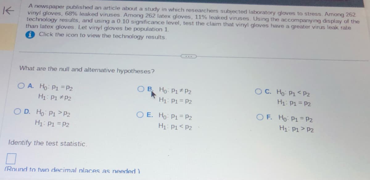 A newspaper published an article about a study in which researchers subjected laboratory gloves to stress. Among 262
vinyl gloves, 68% leaked viruses. Among 262 latex gloves, 11% leaked viruses. Using the accompanying display of the
technology results, and using a 0.10 significance level, test the claim that vinyl gloves have a greater virus leak rate
than latex gloves. Let vinyl gloves be population 1.
Click the icon to view the technology results.
What are the null and alternative hypotheses?
O A. Ho: P1 P2
H₁: P1 P2
OD. Ho: P1 P2
H₁: P1 = P2
Identify the test statistic.
B.
(Round to two decimal places as needed)
Ho: P1 P2
H₁: P1 = P2
O E. Ho: P1 P2
H₁: P1 P2
OC. Ho: P1 P2
H₁: P1 = P2
OF. Ho: P1 = P2
H₁: P1 P2