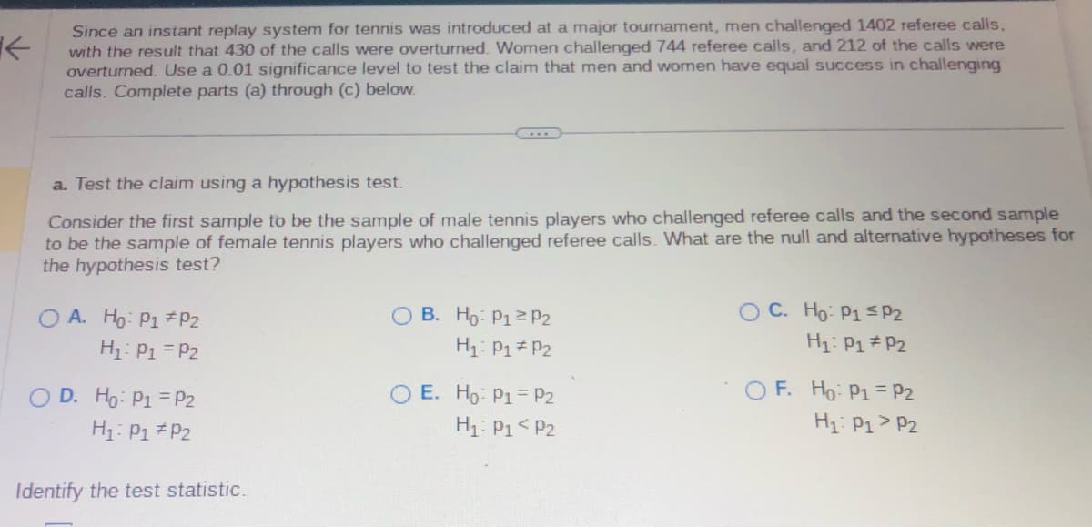 Since an instant replay system for tennis was introduced at a major tournament, men challenged 1402 referee calls,
with the result that 430 of the calls were overturned. Women challenged 744 referee calls, and 212 of the calls were
overturned. Use a 0.01 significance level to test the claim that men and women have equal success in challenging
calls. Complete parts (a) through (c) below.
a. Test the claim using a hypothesis test.
Consider the first sample to be the sample of male tennis players who challenged referee calls and the second sample
to be the sample of female tennis players who challenged referee calls. What are the null and alternative hypotheses for
the hypothesis test?
OA. Ho: P1 P2
H₁: P₁ = P₂
OD. Ho: P1 = P2
H₁: P₁
P2
Identify the test statistic.
O B. Ho: P1 P2
H₁: P1 P2
E. Ho: P1 = P2
H₁: P₁ P2
OC. Ho: P1 P2
H₁: P1
P2
OF. Ho: P1
H₁: P1
P2
P2