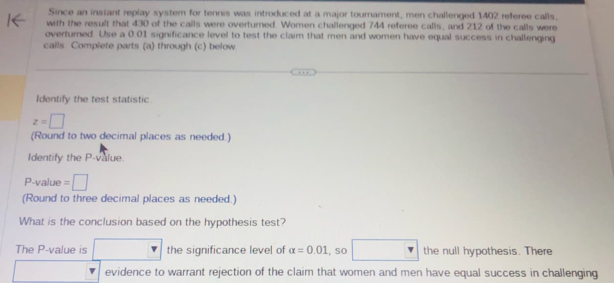 Since an instant replay system for tennis was introduced at a major tournament, men challenged 1402 referee calls,
with the result that 430 of the calls were overturned Women challenged 744 referee calls, and 212 of the calls were
overturned. Use a 0.01 significance level to test the claim that men and women have equal success in challenging
calls. Complete parts (a) through (c) below
Identify the test statistic.
Z=
(Round to two decimal places as needed.)
Identify the P-value.
P-value=
(Round to three decimal places as needed.)
What is the conclusion based on the hypothesis test?
The P-value is
the significance level of α = 0.01, so
the null hypothesis. There
evidence to warrant rejection of the claim that women and men have equal success in challenging