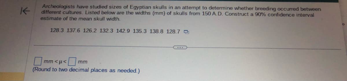 不
Archeologists have studied sizes of Egyptian skulls in an attempt to determine whether breeding occurred between
different cultures. Listed below are the widths (mm) of skulls from 150 A.D. Construct a 90% confidence interval
estimate of the mean skull width.
128.3 137.6 126.2 132.3 142.9 135.3 138.8 128.7
mm <μ< 0
mm
(Round to two decimal places as needed.)
...