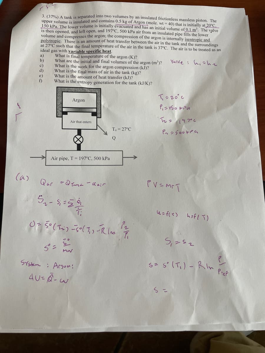 3. (37%) A tank is separated into two volumes by an insulated frictionless massless piston. The
upper volume is insulated and contains 0.5 kg of Argon (mole. wt=40) that is initially at 20°C.
150 kPa. The lower volume is initially evacuated and has an initial volume of 0.1 m³. The valve
is then opened, and left open, and 197°C, 500 kPa air from an insulated pipe fills the lower
volume and compresses the argon; the compression of the argon is internally isentropic and
polytropic. There is an amount of heat transfer between the air in the tank and the surroundings
at 27°C such that the final temperature of the air in the tank is 37°C. The air is to be treated as an
ideal
gas with variable specific heat.
a)
b)
What is final temperature of the argon (K)?
What are the initial and final volumes of the argon (m³)?
What is the work for the argon compression (kJ)?
What is the final mass of air in the tank (kg)?
What is the amount of heat transfer (kJ)?
What is the entropy generation for the tank (kJ/K)?
Argon
Air that enters
To=27°C
Q
Yolve she
T=20°c
;
P=150 kPa
T₂ = 147°C
P=500kPa
Air pipe, T 197°C, 500 kPa
PV=MFT
(a)
Qar =@ema - Khair
5.-1.5
0 = 5° (12) -5° (7) -Rin
5=
MW
System: Argun!
4U-A-W
3
12.
u = f(<) h=f/T)
Save
S= s' RI
5° (T.) - Rin Pref
S =