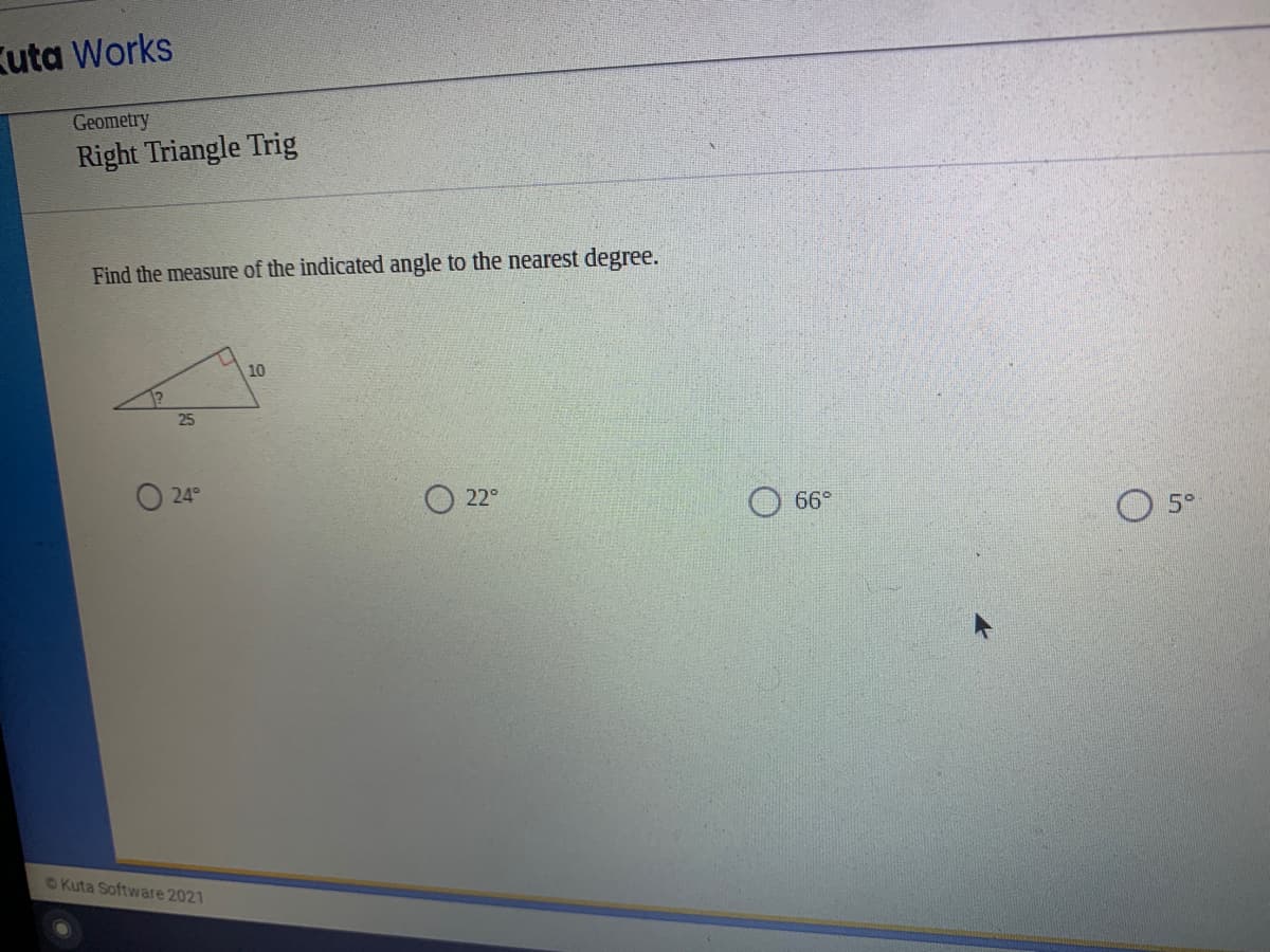 Kuta Works
Geometry
Right Triangle Trig
Find the measure of the indicated angle to the nearest degree.
10
25
O 24°
22°
66°
5°
©Kuta Software 2021
