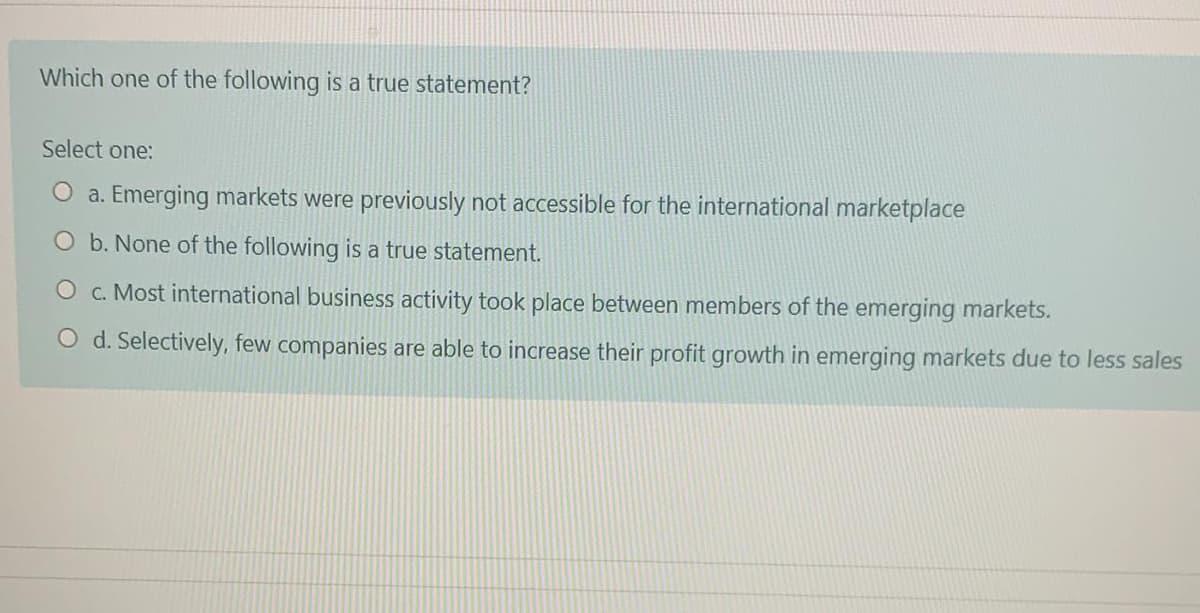 Which one of the following is a true statement?
Select one:
a. Emerging markets were previously not accessible for the international marketplace
b. None of the following is a true statement.
c. Most international business activity took place between members of the emerging markets.
d. Selectively, few companies are able to increase their profit growth in emerging markets due to less sales
