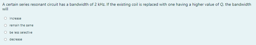 A certain series resonant circuit has a bandwidth of 2 kHz. If the existing coil is replaced with one having a higher value of Q, the bandwidth
will
O increase
O remain the same
O be less selective
O decrease
