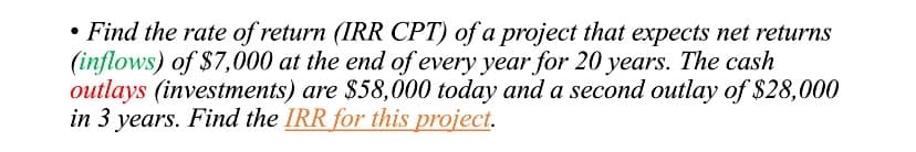 • Find the rate of return (IRR CPT) of a project that expects net returns
(inflows) of $7,000 at the end of every year for 20 years. The cash
outlays (investments) are $58,000 today and a second outlay of $28,000
in 3 years. Find the IRR for this project.