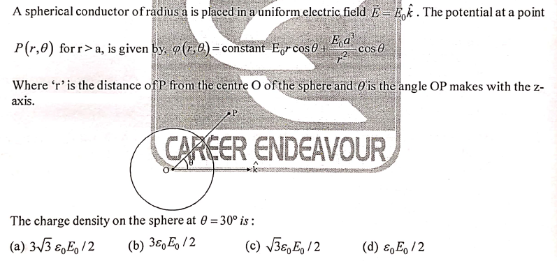 A spherical conductor of rådius a is placed in a uniform electric field E = Ek. The potential at a point
P(r,0) for r>a, is given by, (7, 0) = constant E,rcos0 + co
Ea
cos O
Where 'r' is the distance of P from the centre O of the sphere and O is the angle OP makes with the z-
axis.
P.
CAREER ENDEAVOUR
The charge density on the sphere at 0 = 30° is :
%3D
(a) 3/3 €,E, 12
(b) 3ɛ,E, /2
(c) V3€,E, /2
(d) ɛ,E, /2
