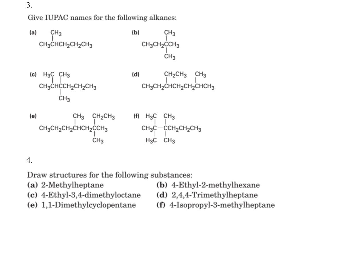 3.
Give IUPAC names for the following alkanes:
(a)
CH3
(b)
CH3
CH3CHCH2CH2CH3
CH3CH2CH3
ČH3
(c) H3Ç CH3
(d)
CH2CH3 CH3
CH3CHCCH2CH2CH3
CH3CH2CHCH2CH2CHCH3
CH3
(e)
CH3 CH2CH3
(f) H3C CH3
CH3CH2CH2CHCH2CCH3
CH3C-CCH2CH2CH3
CH3
H3C CH3
4.
Draw structures for the following substances:
(a) 2-Methylheptane
(c) 4-Ethyl-3,4-dimethyloctane
(e) 1,1-Dimethylcyclopentane
(b) 4-Ethyl-2-methylhexane
(d) 2,4,4-Trimethylheptane
(f) 4-Isopropyl-3-methylheptane
