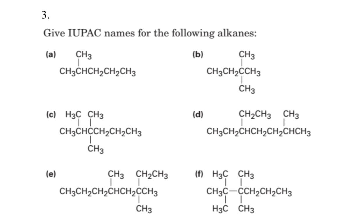 3.
Give IUPAC names for the following alkanes:
(a)
CH3
(b)
CH3
CH3CHCH2CH2CH3
CH3CH2CCH3
CH3
CH2CH3 CH3
|
CH3CH2CHCH2CH2CHCH3
(с) Нзс CНз
(d)
CH3CHCCH2CH2CH3
CH3
(e)
CH3 CH2CH3
(f) H3C CH3
CH3CH2CH2CHCH2CCH3
CH3C-CCH2CH2CH3
CH3
H3C CH3
