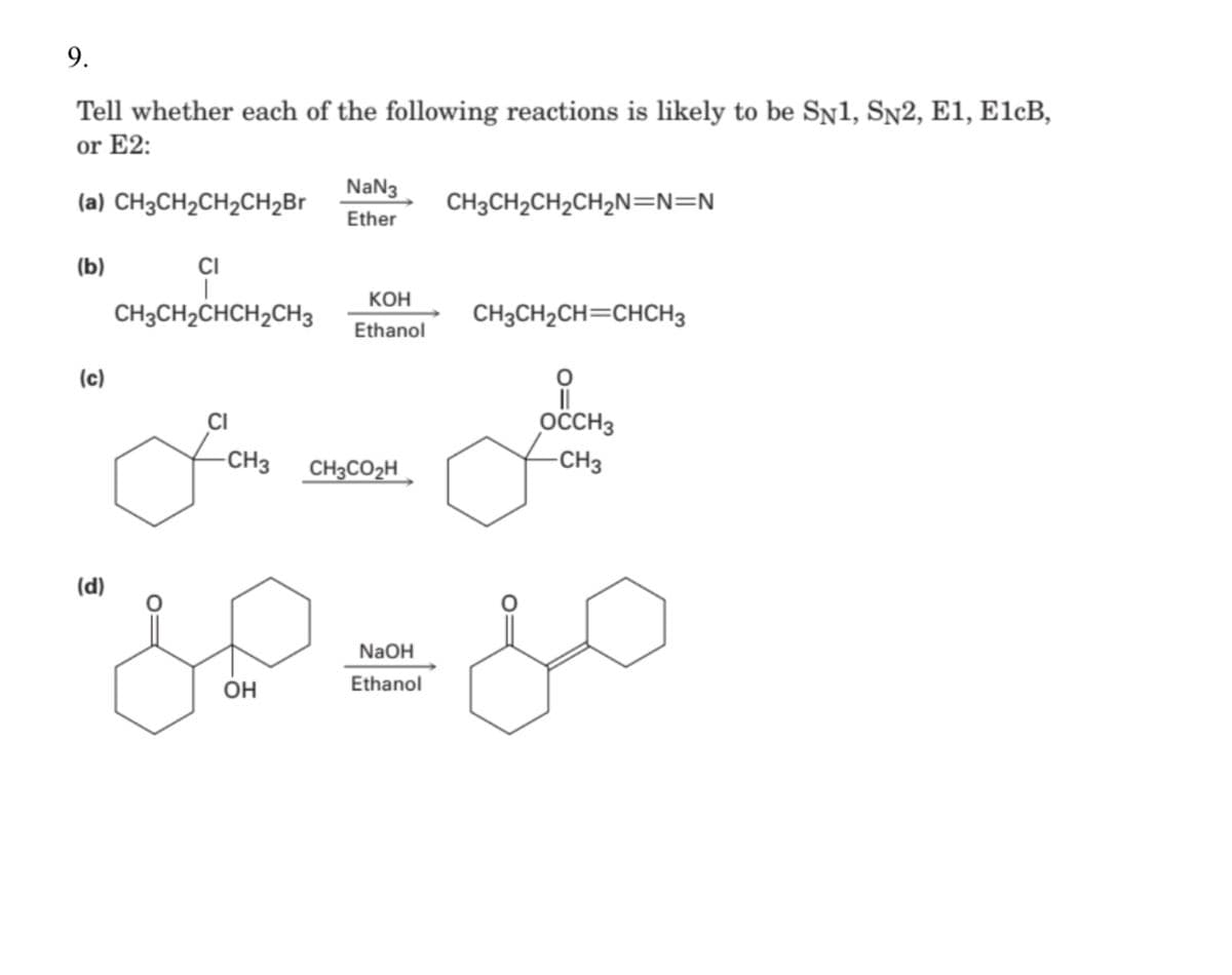 9.
Tell whether each of the following reactions is likely to be SN1, SN2, E1, E1¢B,
or E2:
NaN3
(a) CHзСH2CH2CH2Br
CH3CH2CH2CH2N=N=N
Ether
(b)
CI
Кон
CH3CH2CHCH2CH3
CH3CH2CH=CHCH3
Ethanol
(c)
CI
OCCH3
-CH3
CH3CO2H
-CH3
(d)
NaOH
OH
Ethanol
