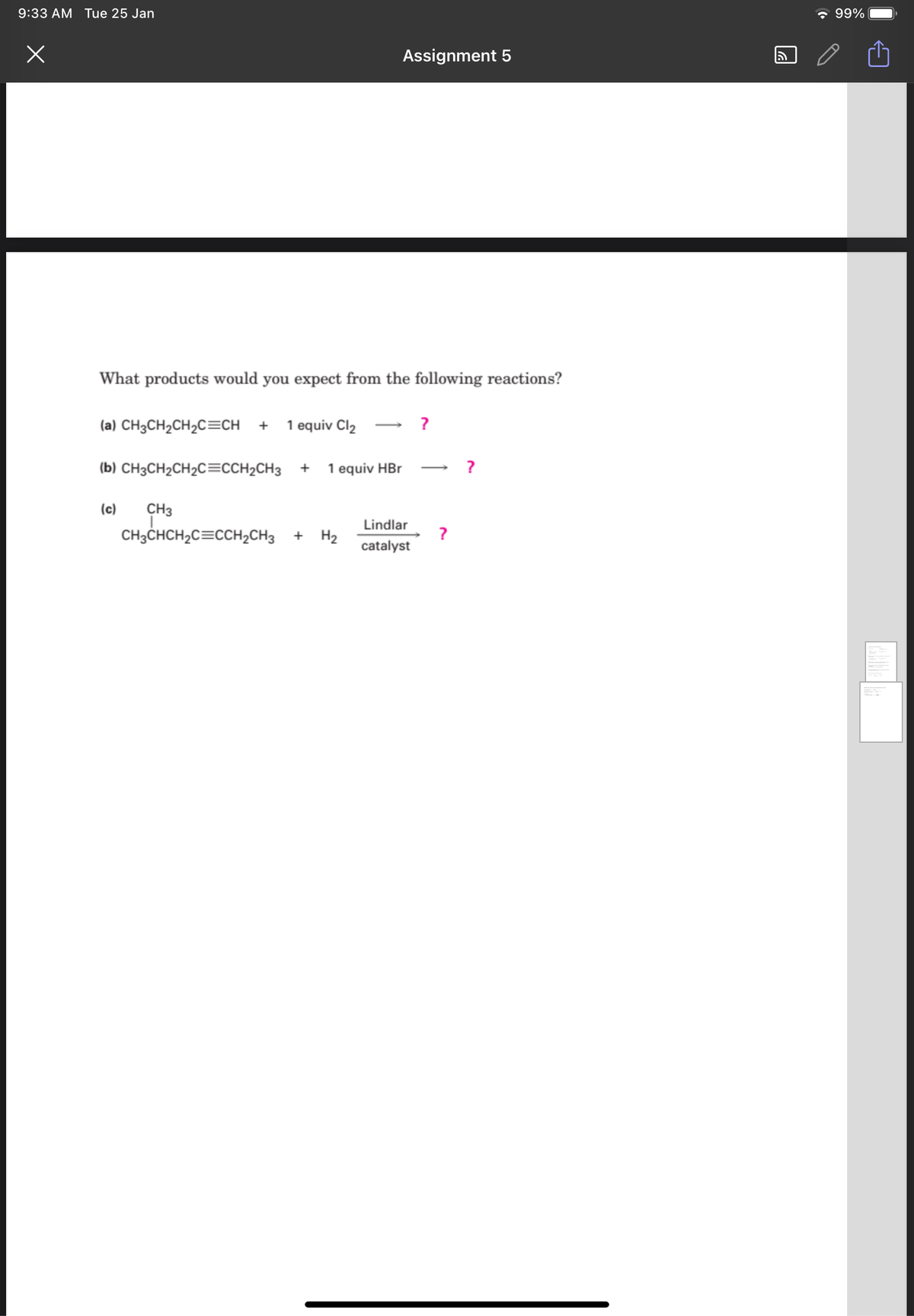 9:33 AM Tue 25 Jan
* 99%
Assignment 5
What products would you expect from the following reactions?
(a) CH3CH2CH2C=CH +
1 equiv Cl2 → ?
(b) CH3CH2CH2C=CCH2CH3
1 equiv HBr
(c)
CH3
CH;CHCH,C=cCH,CH3
Lindlar
+ H2
?
catalyst
