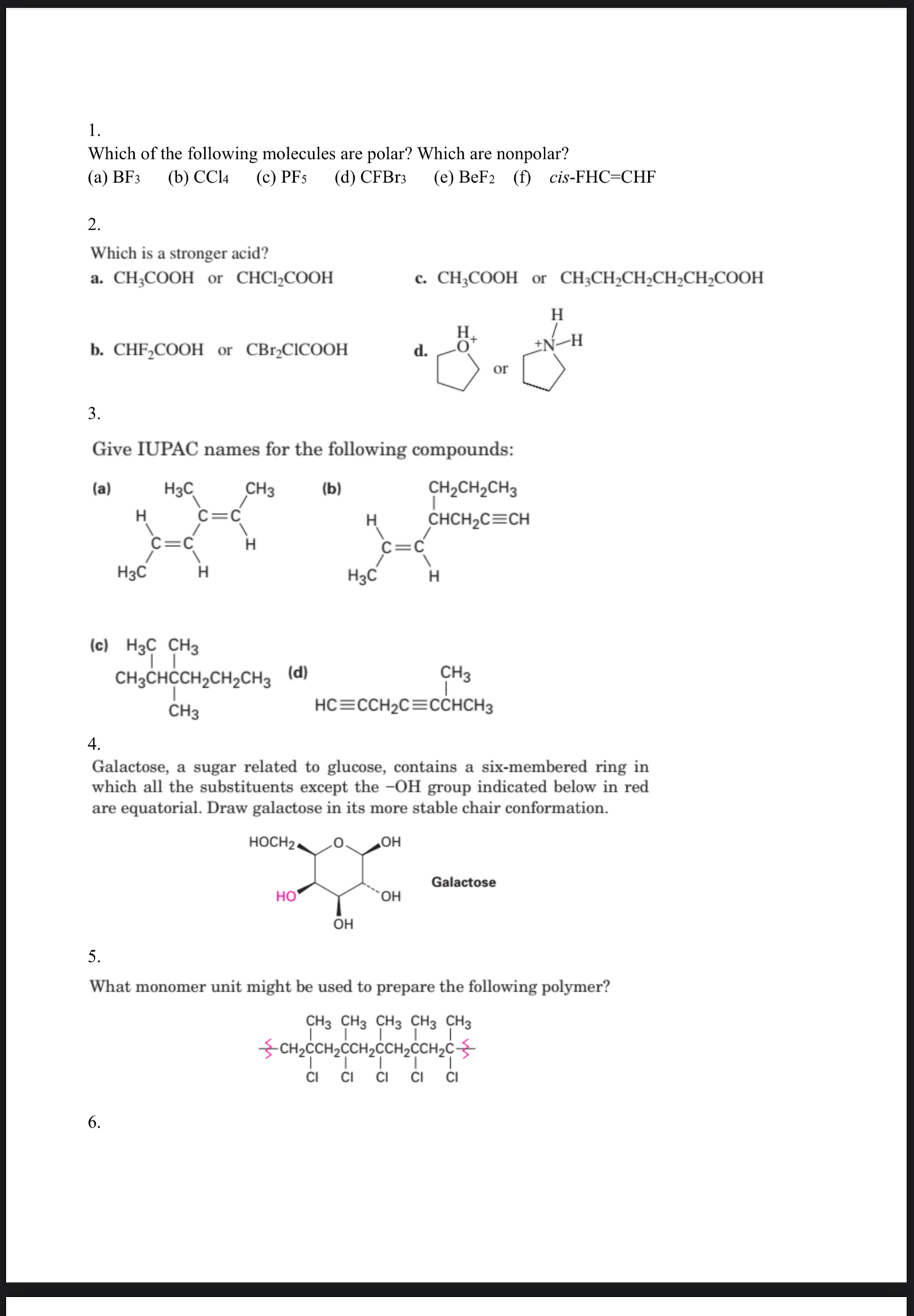 1.
Which of the following molecules are polar? Which are nonpolar?
(а) BFз
(b) CC14
(c) PFs
(d) CFB13
(e) BeF2 (f) cis-FHC=CHF
2.
Which is a stronger acid?
a. CH;COOH or CHCI,COOH
c. CH;COOH or CH;CH,CH,CH2CH,COOH
H
H.
b. CHF,COOH or CBrąCICOOH
±N-H
d.
or
3.
Give IUPAC names for the following compounds:
CH2CH2CH3
H3C
C=C
(a)
CH3
(b)
CHCH2C=CH
C=C
H
C=C
H3C
H3C
H
(c) H3C CH3
CH3
HC=CCH2C=CCHCH3
CH3CHCCH,CH2CH3 (d)
CH3
4.
Galactose, a sugar related to glucose, contains a six-membered ring in
which all the substituents except the -OH group indicated below in red
are equatorial. Draw galactose in its more stable chair conformation.
HOCH2.
HO
Galactose
HO
ÕH
5.
What monomer unit might be used to prepare the following polymer?
CH3 CH3 CH3 CH3 CH3
CH2CCH2CCH2CCH,CCH2c
1.
CI
CI
CI
CI
6.
